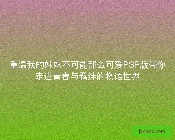 重温我的妹妹不可能那么可爱PSP版带你走进青春与羁绊的物语世界