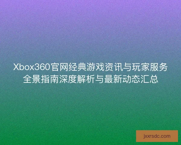 Xbox360官网经典游戏资讯与玩家服务全景指南深度解析与最新动态汇总