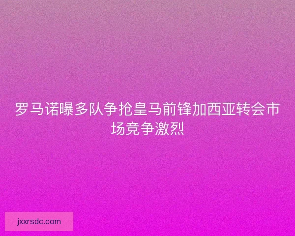 罗马诺曝多队争抢皇马前锋加西亚转会市场竞争激烈