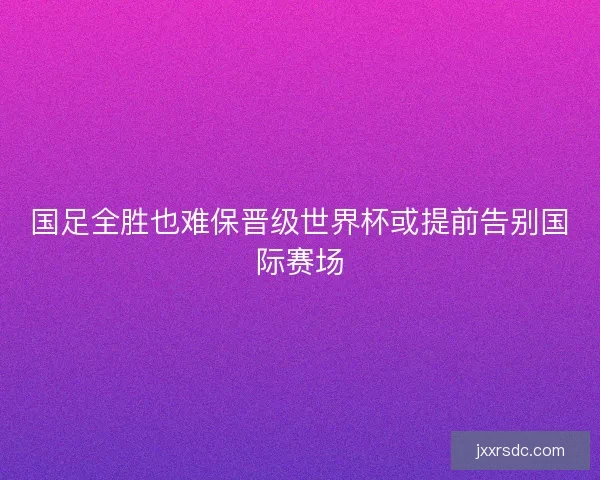 国足全胜也难保晋级世界杯或提前告别国际赛场