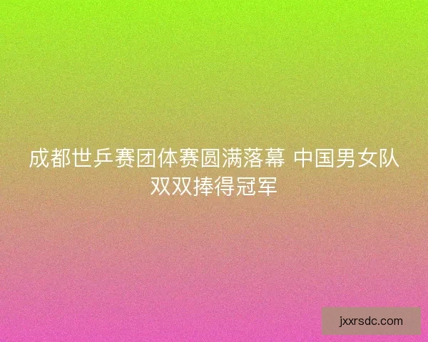 成都世乒赛团体赛圆满落幕 中国男女队双双捧得冠军
