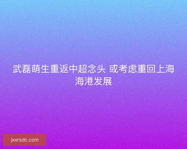 武磊萌生重返中超念头 或考虑重回上海海港发展